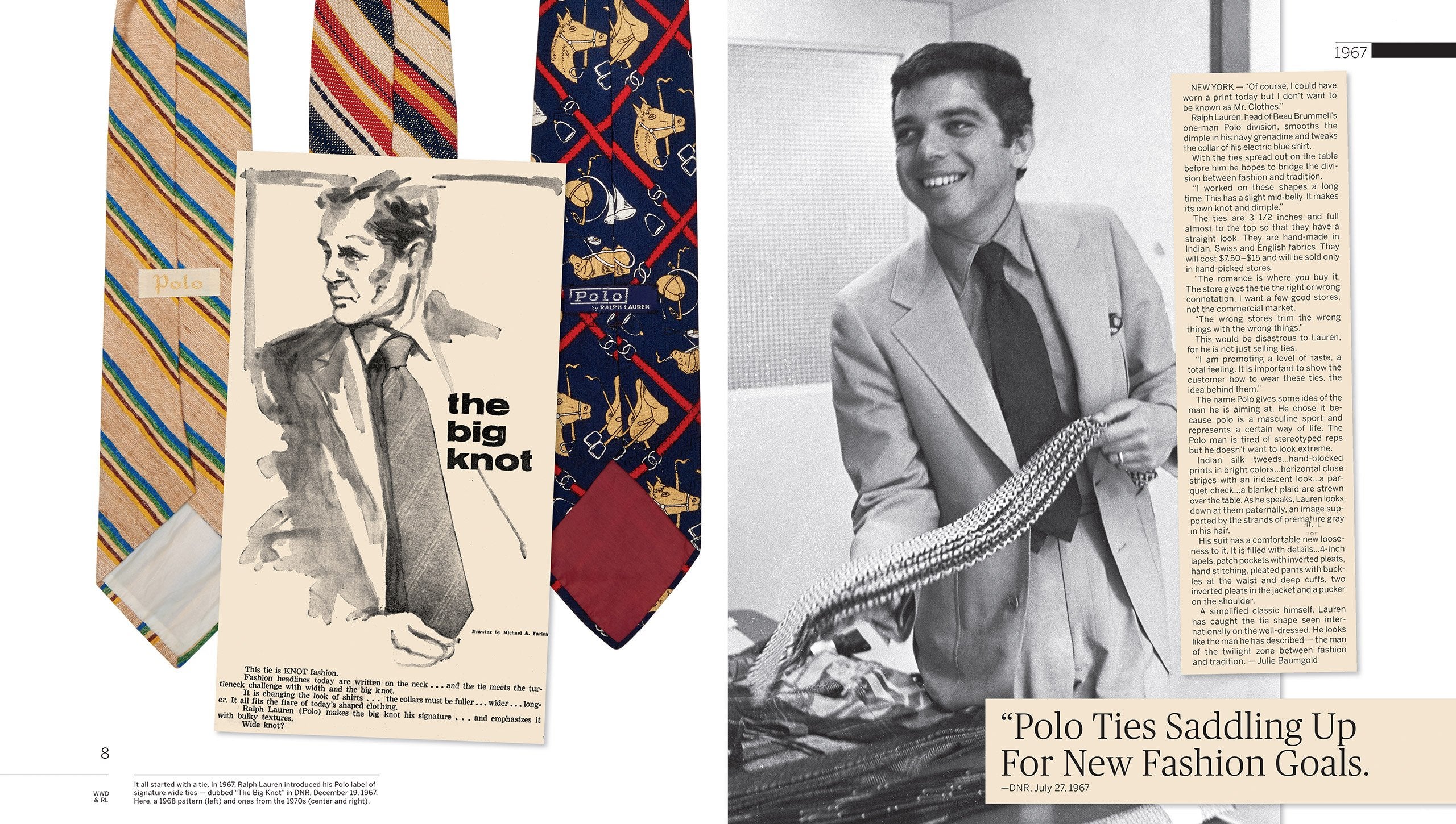 1967: Polo by Ralph Lauren is born, first as a selection of wide neckties, handmade in fine Indian, Swiss, and English fabrics. “I worked on these shapes a long time,” Mr. Lauren tells <em>DNR</em>. “This has a slight mid-belly. It makes its own knot and dimple.” Though Polo is still a one-man division of the Beau Brummell company, Mr. Lauren’s vision for his label’s potential is already crystal clear. “I am promoting a level of taste,” he says, “a total feeling.”